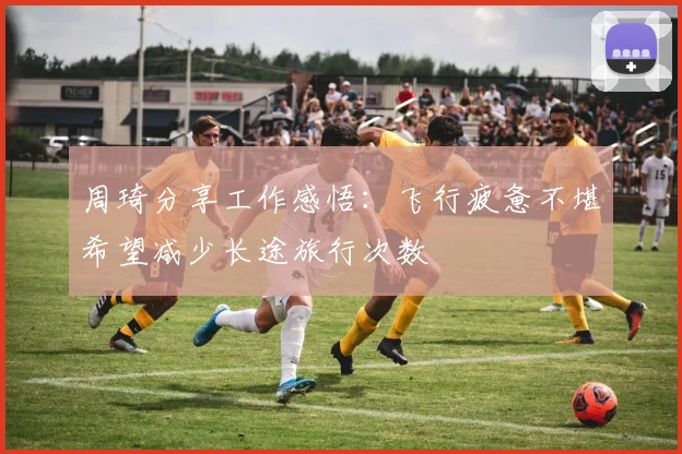 周琦分享工作感悟：飞行疲惫不堪希望减少长途旅行次数